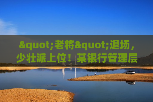 "老将"退场，少壮派上位！某银行管理层大换血，转型迎来终极考验  第1张