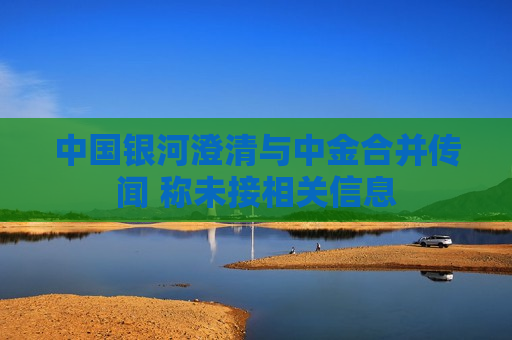 中国银河澄清与中金合并传闻 称未接相关信息