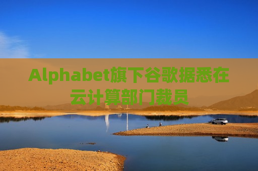 Alphabet旗下谷歌据悉在云计算部门裁员