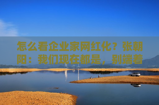 怎么看企业家网红化？张朝阳：我们现在都是，别端着