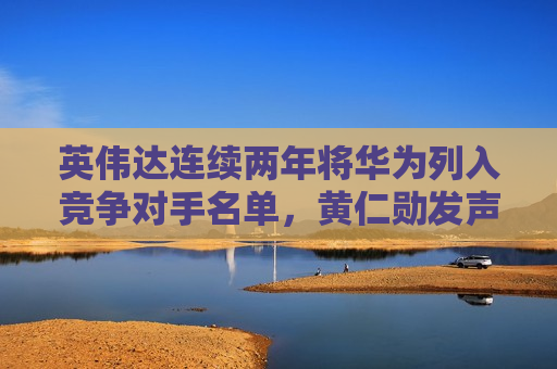 英伟达连续两年将华为列入竞争对手名单，黄仁勋发声
