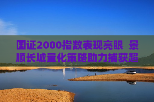 国证2000指数表现亮眼  景顺长城量化策略助力捕获超额收益