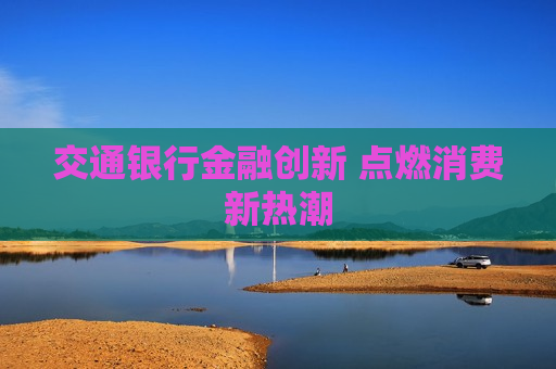 交通银行金融创新 点燃消费新热潮