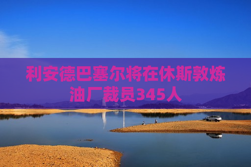 利安德巴塞尔将在休斯敦炼油厂裁员345人