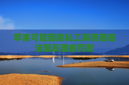 苹果可能因隐私工具而面临法国反垄断罚款