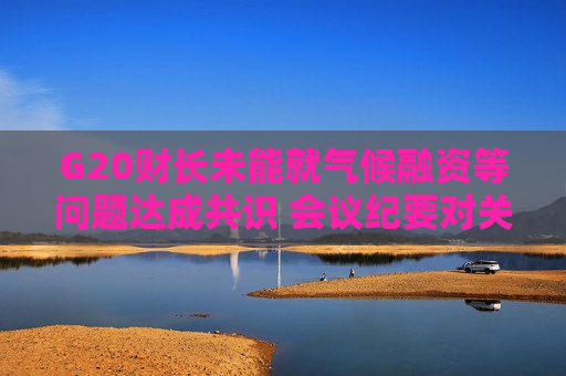 G20财长未能就气候融资等问题达成共识 会议纪要对关税避而不谈