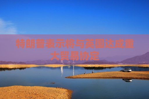 特朗普表示将与英国达成重大贸易协定