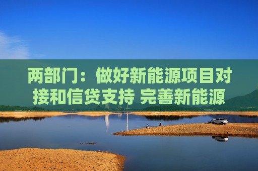 两部门：做好新能源项目对接和信贷支持 完善新能源汽车全产业链金融服务
