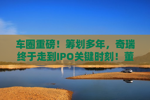 车圈重磅！筹划多年，奇瑞终于走到IPO关键时刻！董事长：上市是今年首要任务！