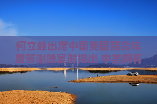 何立峰出席中国美国商会年度答谢晚宴时指出 中美拥有广阔合作空间 鼓励美国企业共享中国发展机遇