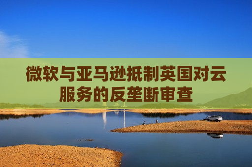 微软与亚马逊 *** 英国对云服务的反垄断审查