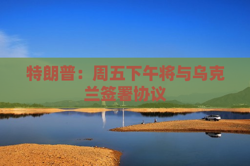 特朗普：周五下午将与乌克兰签署协议