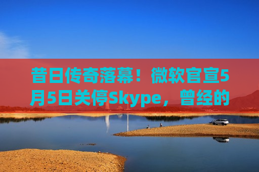 昔日传奇落幕！微软官宣5月5日关停Skype，曾经的通话先锋为何走向没落？