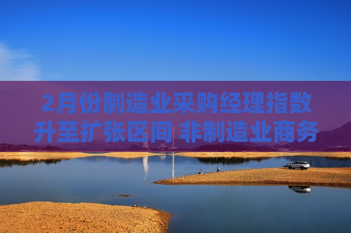 2月份制造业采购经理指数升至扩张区间 非制造业商务活动指数小幅回升