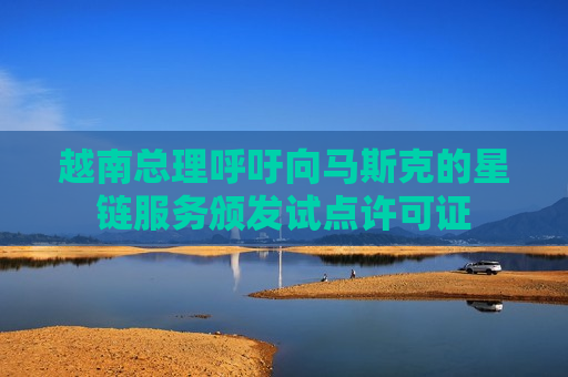 越南总理呼吁向马斯克的星链服务颁发试点许可证