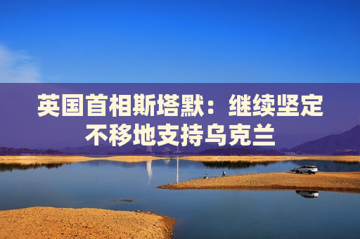 英国首相斯塔默：继续坚定不移地支持乌克兰
