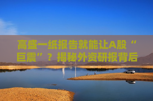 高盛一纸报告就能让A股“巨震”？揭秘外资研报背后的权力游戏