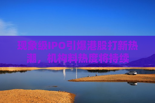 现象级IPO引爆港股打新热潮，机构料热度将持续