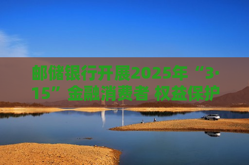 邮储银行开展2025年“3·15”金融消费者 权益保护教育宣传活动