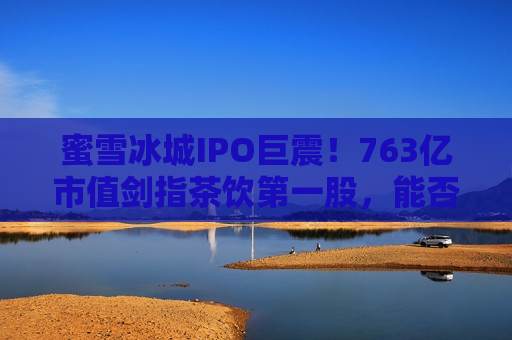 蜜雪冰城IPO巨震！763亿市值剑指茶饮之一股，能否打破破发魔咒？