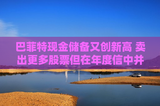 巴菲特现金储备又创新高 卖出更多股票但在年度信中并未解释原因