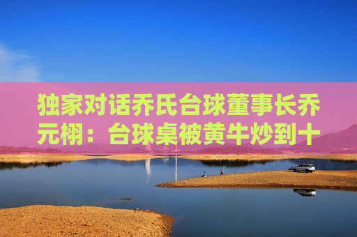 独家对话乔氏台球董事长乔元栩：台球桌被黄牛炒到十几万，好东西不怕卖得贵