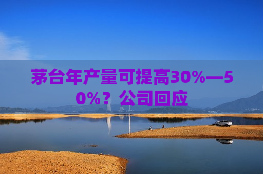 茅台年产量可提高30%—50%？公司回应
