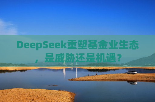DeepSeek重塑基金业生态，是威胁还是机遇？