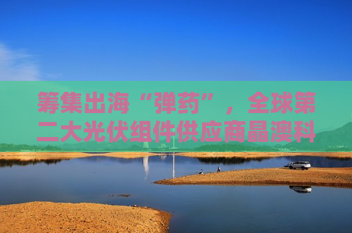 筹集出海“弹药”，全球第二大光伏组件供应商晶澳科技拟赴港上市