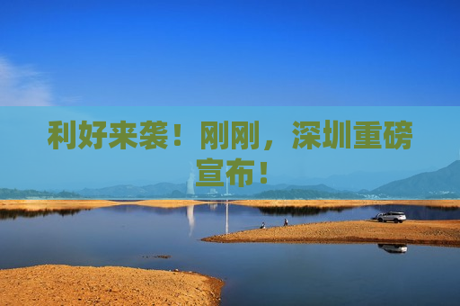 利好来袭！刚刚，深圳重磅宣布！