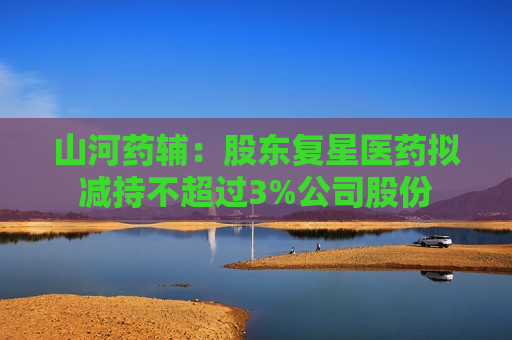 山河药辅：股东复星医药拟减持不超过3%公司股份