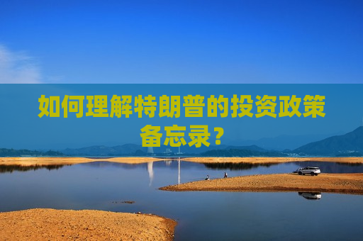 如何理解特朗普的投资政策备忘录？