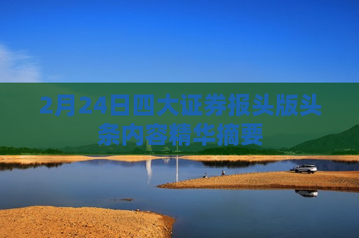 2月24日四大证券报头版头条内容精华摘要