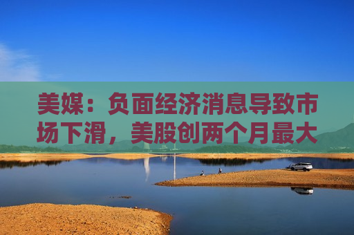 美媒：负面经济消息导致市场下滑，美股创两个月更大单日跌幅