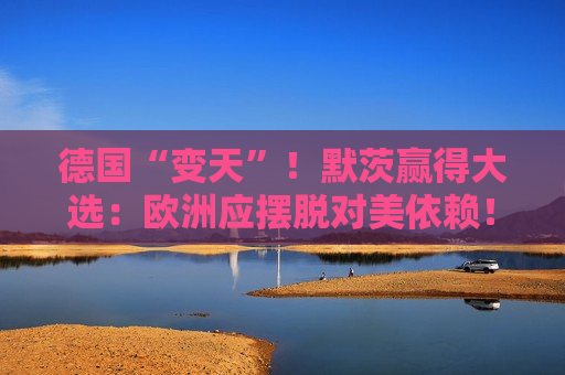 德国“变天”！默茨赢得大选：欧洲应摆脱对美依赖！特朗普：这是德国伟大的一天