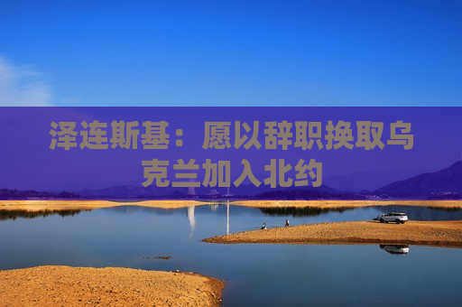 泽连斯基：愿以辞职换取乌克兰加入北约