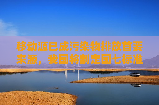 移动源已成污染物排放首要来源，我国将制定国七标准