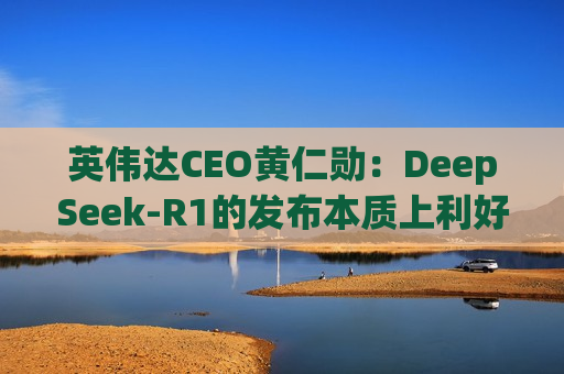 英伟达CEO黄仁勋：DeepSeek-R1的发布本质上利好AI市场