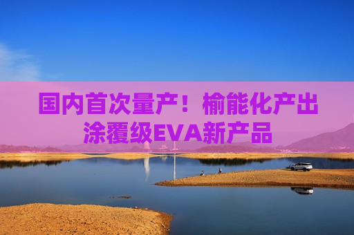国内首次量产！榆能化产出涂覆级EVA新产品