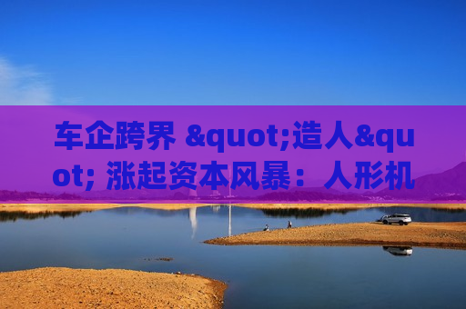 车企跨界 "造人" 涨起资本风暴：人形机器人赛道能否重构科技股估值逻辑？