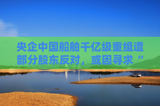 央企中国船舶千亿级重组遭部分股东反对，或因寻求“股价安全垫”