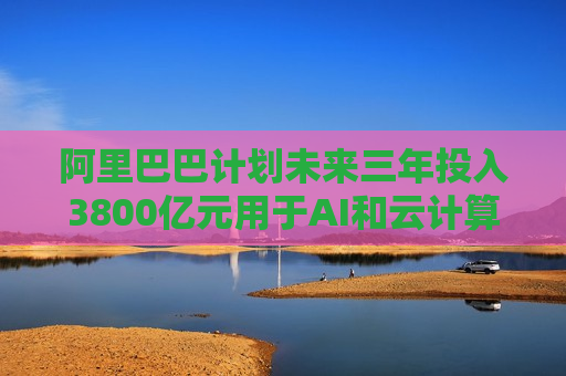 阿里巴巴计划未来三年投入3800亿元用于AI和云计算基础设施