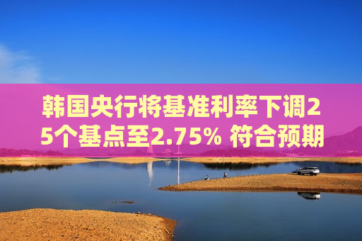 韩国央行将基准利率下调25个基点至2.75% 符合预期