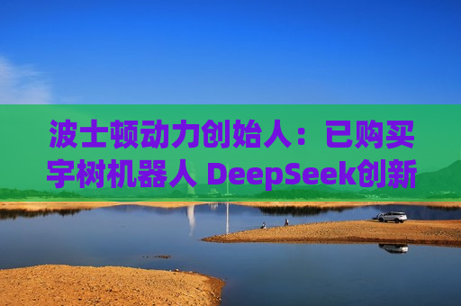 波士顿动力创始人：已购买宇树机器人 DeepSeek创新只是个开始