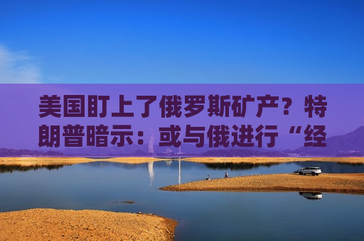 美国盯上了俄罗斯矿产？特朗普暗示：或与俄进行“经济交易”