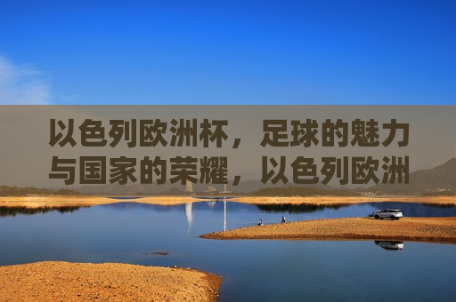以色列欧洲杯，足球的魅力与国家的荣耀，以色列欧洲杯，足球与国家荣耀的交织，以色列欧洲杯，足球与国家荣耀的交织