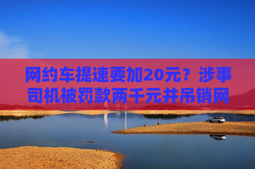 网约车提速要加20元？涉事司机被罚款两千元并吊销网约车驾驶员证