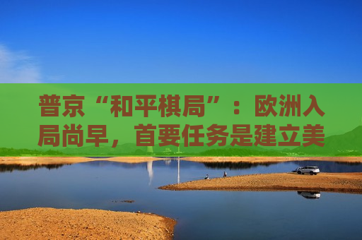 普京“和平棋局”：欧洲入局尚早，首要任务是建立美俄之间的信任