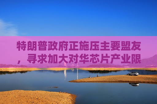 特朗普 *** 正施压主要盟友，寻求加大对华芯片产业限制，外交部回应