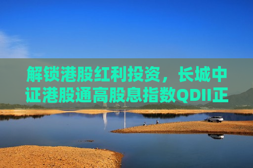 解锁港股红利投资，长城中证港股通高股息指数QDII正在发行中